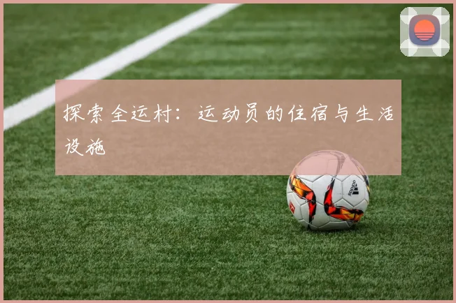 探索全运村：运动员的住宿与生活设施