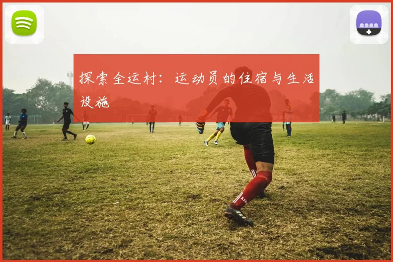 探索全运村：运动员的住宿与生活设施
